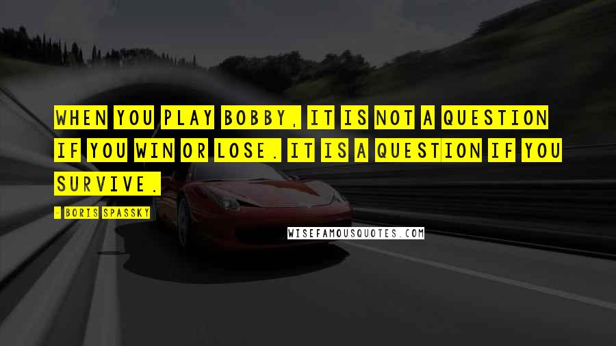 Boris Spassky Quotes: When you play Bobby, it is not a question if you win or lose. It is a question if you survive.