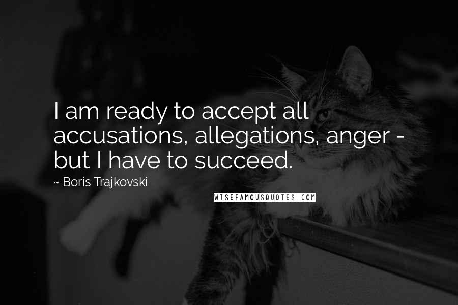 Boris Trajkovski Quotes: I am ready to accept all accusations, allegations, anger - but I have to succeed.
