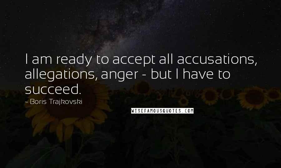 Boris Trajkovski Quotes: I am ready to accept all accusations, allegations, anger - but I have to succeed.