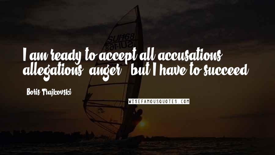 Boris Trajkovski Quotes: I am ready to accept all accusations, allegations, anger - but I have to succeed.