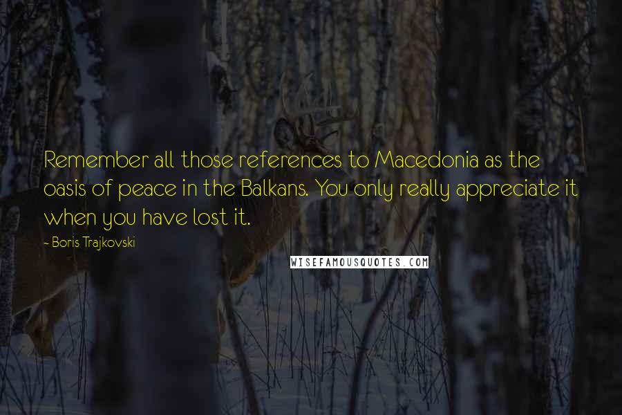 Boris Trajkovski Quotes: Remember all those references to Macedonia as the oasis of peace in the Balkans. You only really appreciate it when you have lost it.