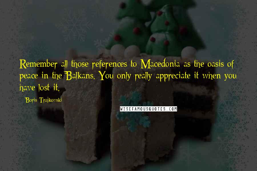 Boris Trajkovski Quotes: Remember all those references to Macedonia as the oasis of peace in the Balkans. You only really appreciate it when you have lost it.