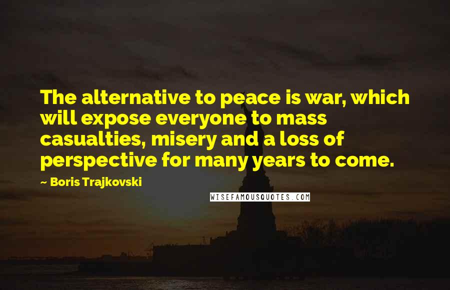 Boris Trajkovski Quotes: The alternative to peace is war, which will expose everyone to mass casualties, misery and a loss of perspective for many years to come.