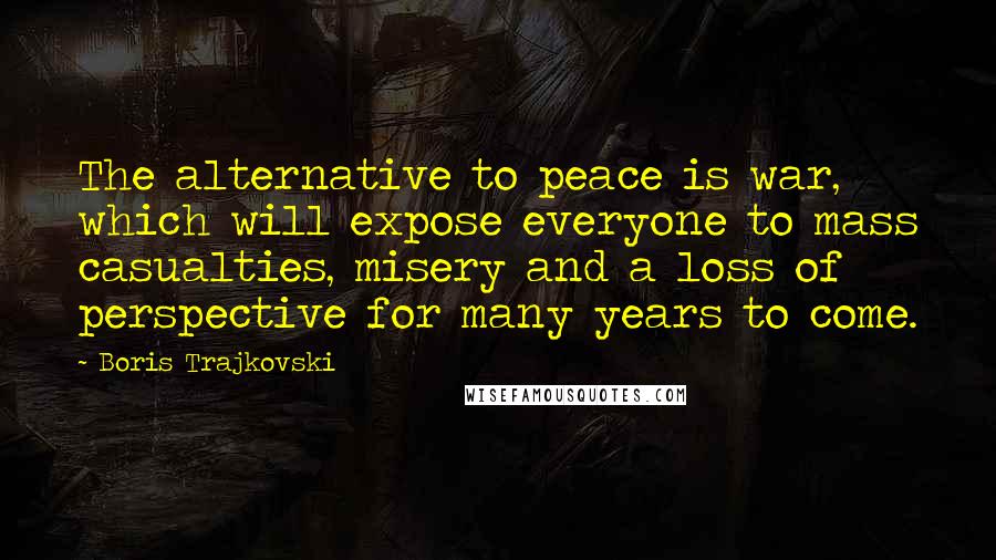Boris Trajkovski Quotes: The alternative to peace is war, which will expose everyone to mass casualties, misery and a loss of perspective for many years to come.