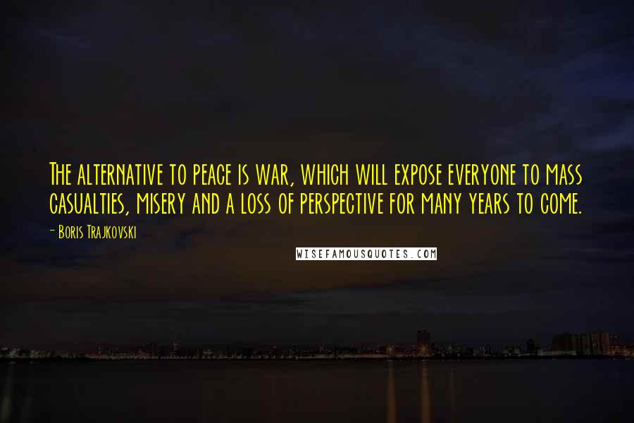 Boris Trajkovski Quotes: The alternative to peace is war, which will expose everyone to mass casualties, misery and a loss of perspective for many years to come.