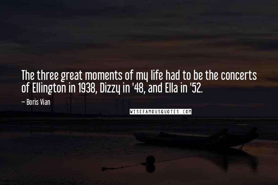 Boris Vian Quotes: The three great moments of my life had to be the concerts of Ellington in 1938, Dizzy in '48, and Ella in '52.