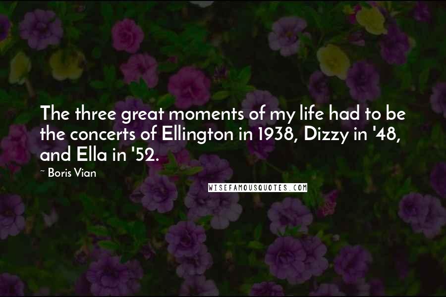 Boris Vian Quotes: The three great moments of my life had to be the concerts of Ellington in 1938, Dizzy in '48, and Ella in '52.