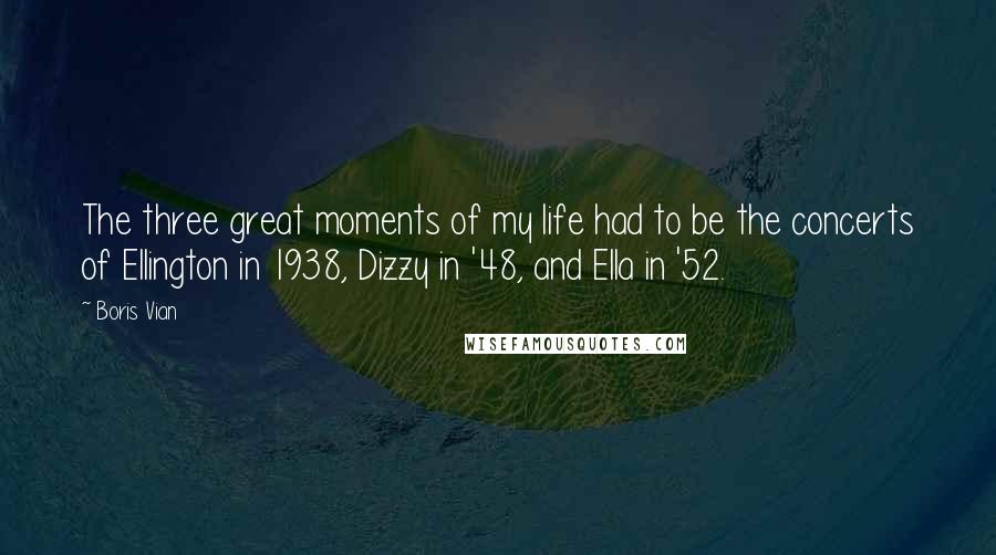 Boris Vian Quotes: The three great moments of my life had to be the concerts of Ellington in 1938, Dizzy in '48, and Ella in '52.