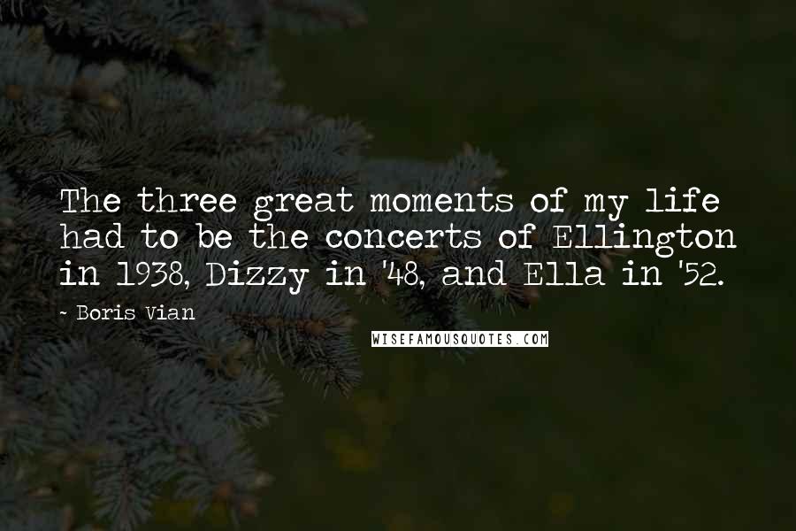 Boris Vian Quotes: The three great moments of my life had to be the concerts of Ellington in 1938, Dizzy in '48, and Ella in '52.