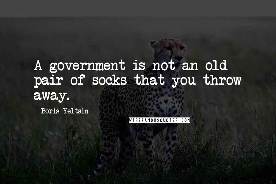 Boris Yeltsin Quotes: A government is not an old pair of socks that you throw away.