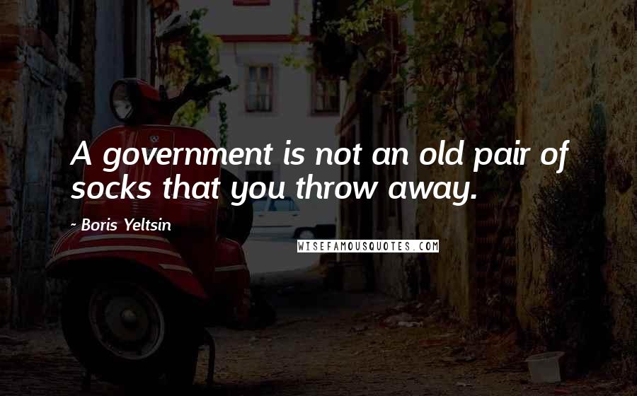 Boris Yeltsin Quotes: A government is not an old pair of socks that you throw away.