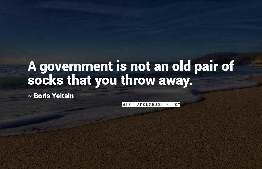 Boris Yeltsin Quotes: A government is not an old pair of socks that you throw away.