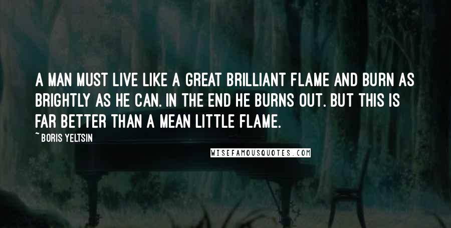 Boris Yeltsin Quotes: A man must live like a great brilliant flame and burn as brightly as he can. In the end he burns out. But this is far better than a mean little flame.