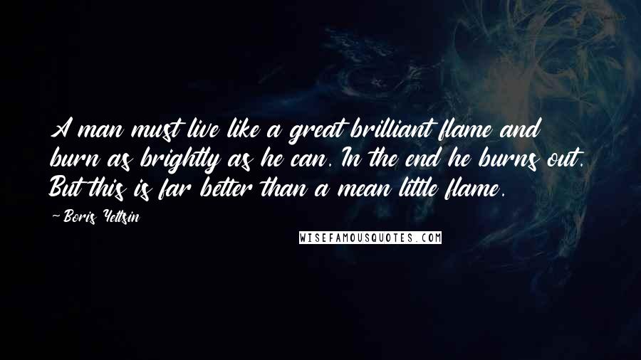 Boris Yeltsin Quotes: A man must live like a great brilliant flame and burn as brightly as he can. In the end he burns out. But this is far better than a mean little flame.