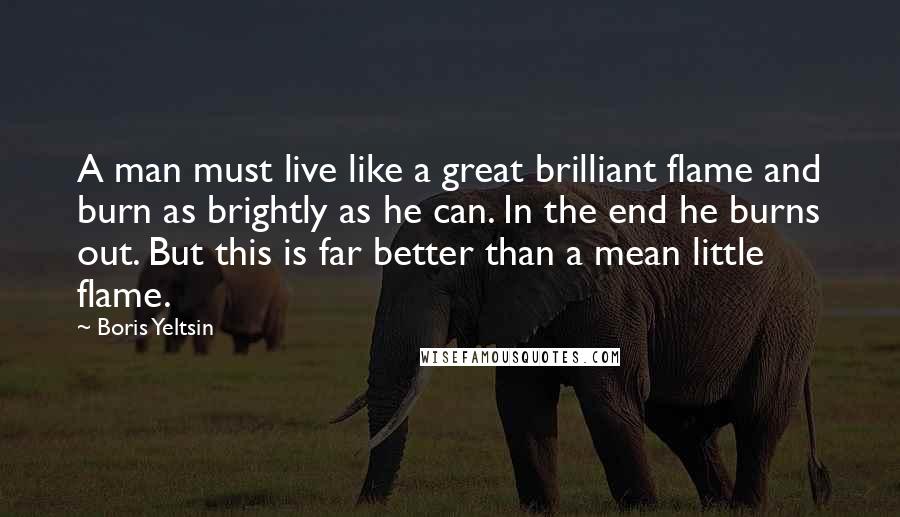 Boris Yeltsin Quotes: A man must live like a great brilliant flame and burn as brightly as he can. In the end he burns out. But this is far better than a mean little flame.