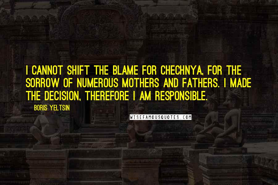Boris Yeltsin Quotes: I cannot shift the blame for Chechnya, for the sorrow of numerous mothers and fathers. I made the decision, therefore I am responsible.