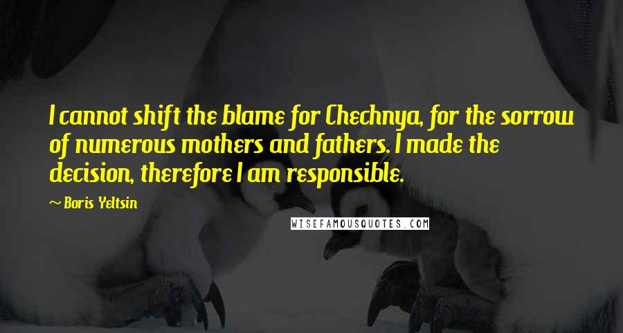 Boris Yeltsin Quotes: I cannot shift the blame for Chechnya, for the sorrow of numerous mothers and fathers. I made the decision, therefore I am responsible.