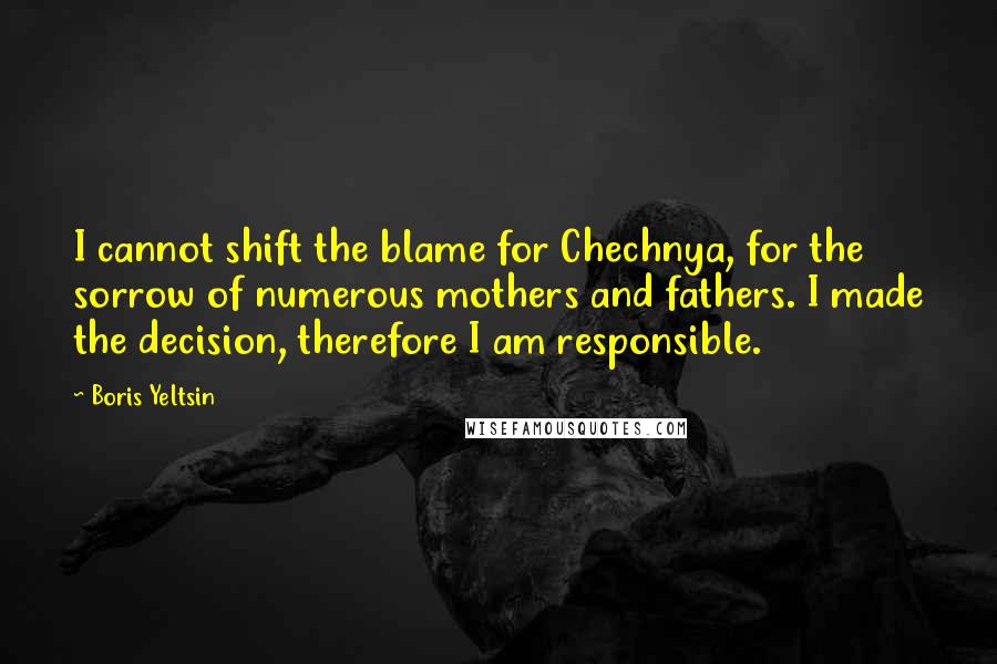 Boris Yeltsin Quotes: I cannot shift the blame for Chechnya, for the sorrow of numerous mothers and fathers. I made the decision, therefore I am responsible.