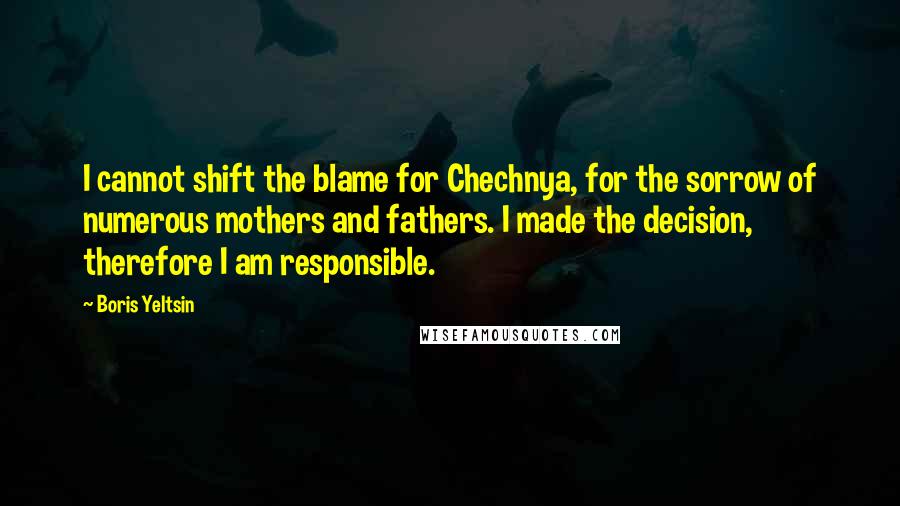 Boris Yeltsin Quotes: I cannot shift the blame for Chechnya, for the sorrow of numerous mothers and fathers. I made the decision, therefore I am responsible.