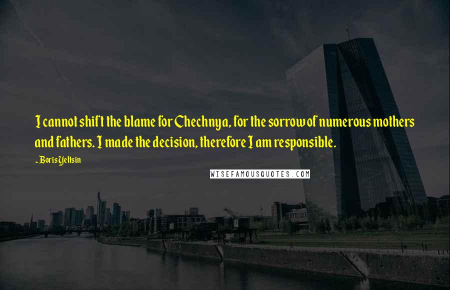 Boris Yeltsin Quotes: I cannot shift the blame for Chechnya, for the sorrow of numerous mothers and fathers. I made the decision, therefore I am responsible.