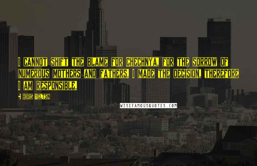 Boris Yeltsin Quotes: I cannot shift the blame for Chechnya, for the sorrow of numerous mothers and fathers. I made the decision, therefore I am responsible.