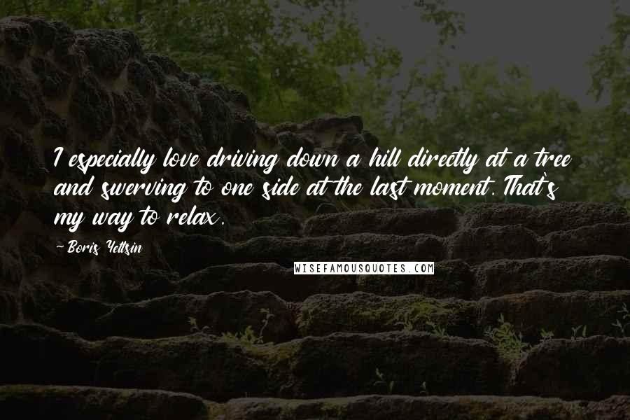 Boris Yeltsin Quotes: I especially love driving down a hill directly at a tree and swerving to one side at the last moment. That's my way to relax.