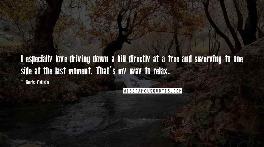 Boris Yeltsin Quotes: I especially love driving down a hill directly at a tree and swerving to one side at the last moment. That's my way to relax.