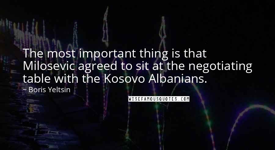 Boris Yeltsin Quotes: The most important thing is that Milosevic agreed to sit at the negotiating table with the Kosovo Albanians.