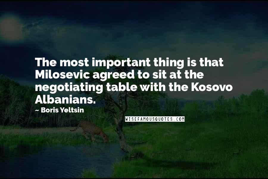 Boris Yeltsin Quotes: The most important thing is that Milosevic agreed to sit at the negotiating table with the Kosovo Albanians.