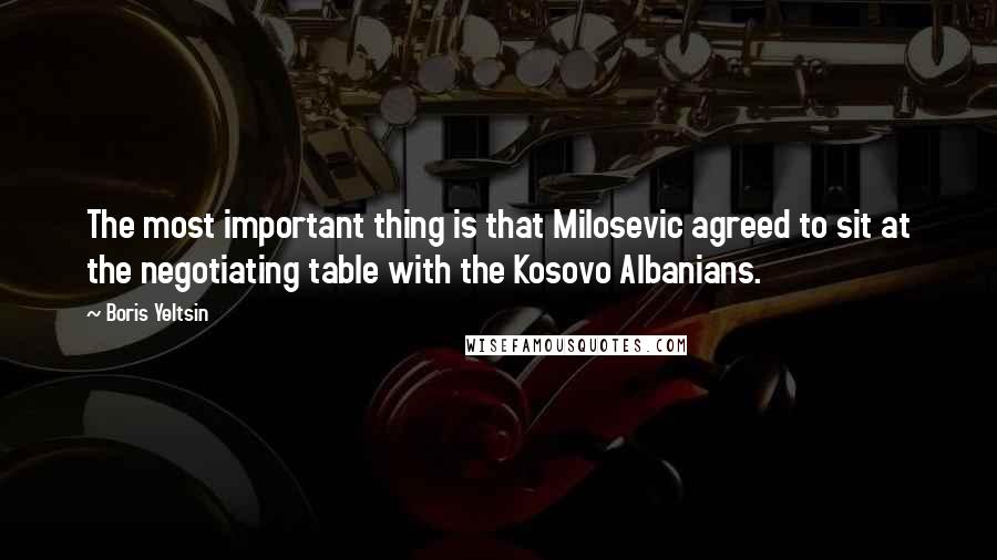 Boris Yeltsin Quotes: The most important thing is that Milosevic agreed to sit at the negotiating table with the Kosovo Albanians.