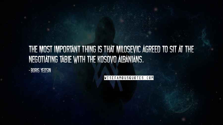 Boris Yeltsin Quotes: The most important thing is that Milosevic agreed to sit at the negotiating table with the Kosovo Albanians.