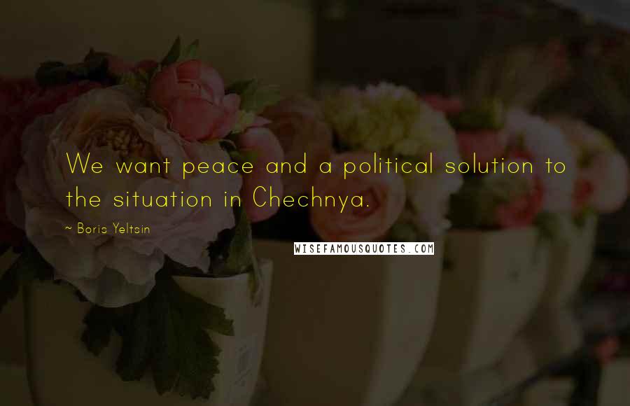 Boris Yeltsin Quotes: We want peace and a political solution to the situation in Chechnya.