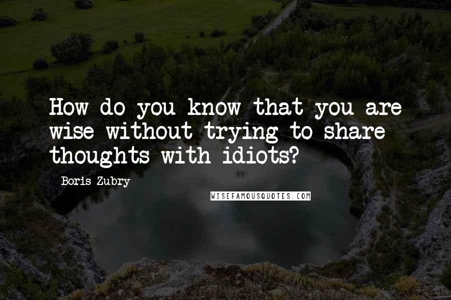Boris Zubry Quotes: How do you know that you are wise without trying to share thoughts with idiots?