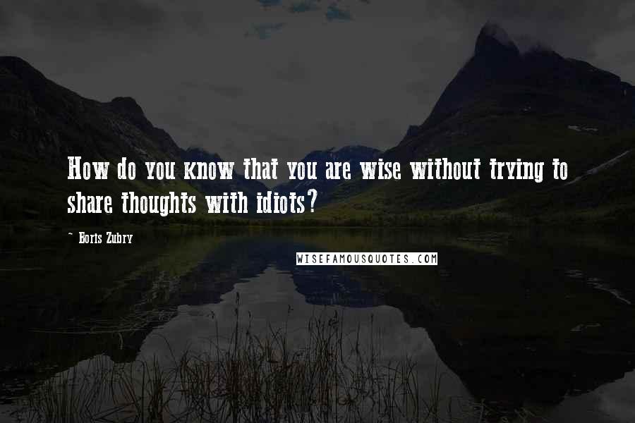 Boris Zubry Quotes: How do you know that you are wise without trying to share thoughts with idiots?