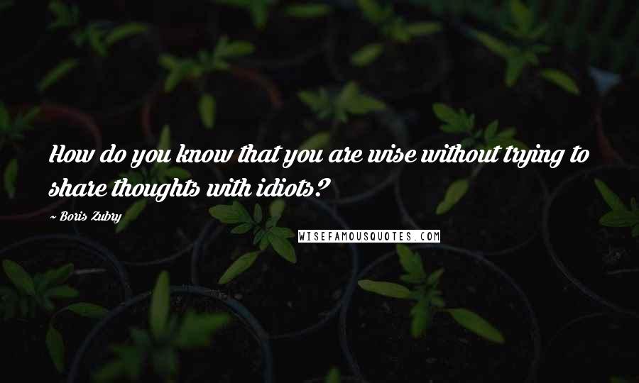 Boris Zubry Quotes: How do you know that you are wise without trying to share thoughts with idiots?