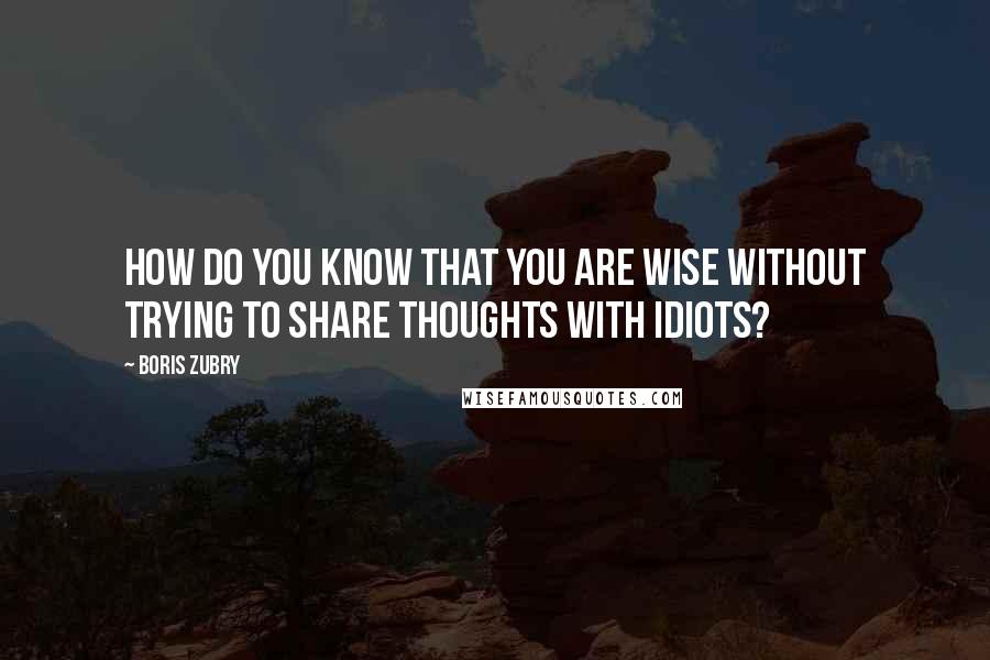 Boris Zubry Quotes: How do you know that you are wise without trying to share thoughts with idiots?