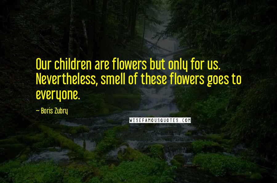 Boris Zubry Quotes: Our children are flowers but only for us. Nevertheless, smell of these flowers goes to everyone.