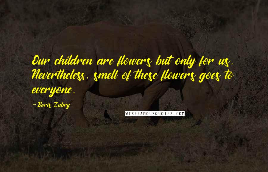 Boris Zubry Quotes: Our children are flowers but only for us. Nevertheless, smell of these flowers goes to everyone.