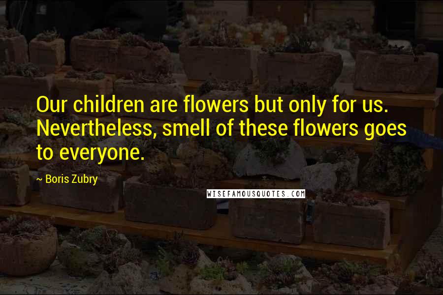 Boris Zubry Quotes: Our children are flowers but only for us. Nevertheless, smell of these flowers goes to everyone.
