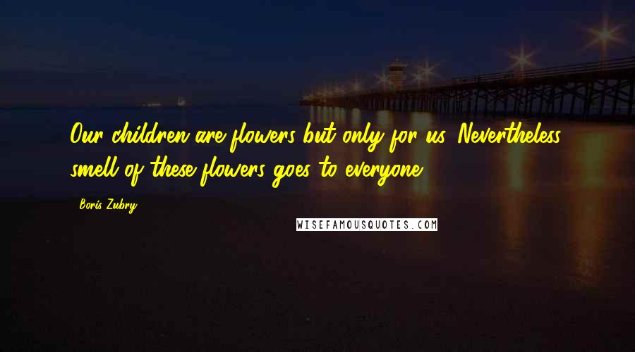 Boris Zubry Quotes: Our children are flowers but only for us. Nevertheless, smell of these flowers goes to everyone.