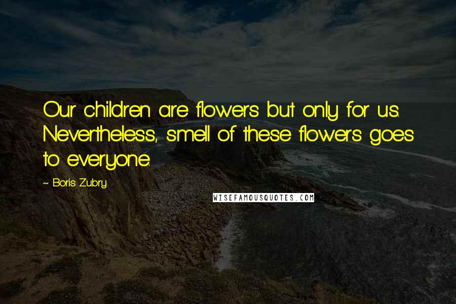 Boris Zubry Quotes: Our children are flowers but only for us. Nevertheless, smell of these flowers goes to everyone.