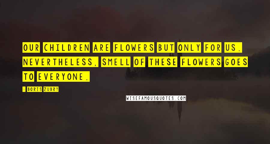Boris Zubry Quotes: Our children are flowers but only for us. Nevertheless, smell of these flowers goes to everyone.