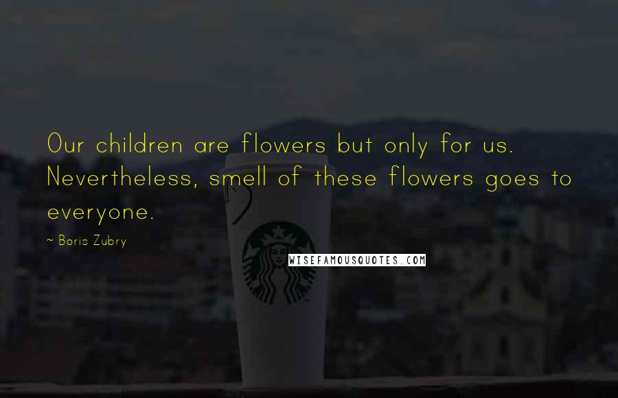 Boris Zubry Quotes: Our children are flowers but only for us. Nevertheless, smell of these flowers goes to everyone.