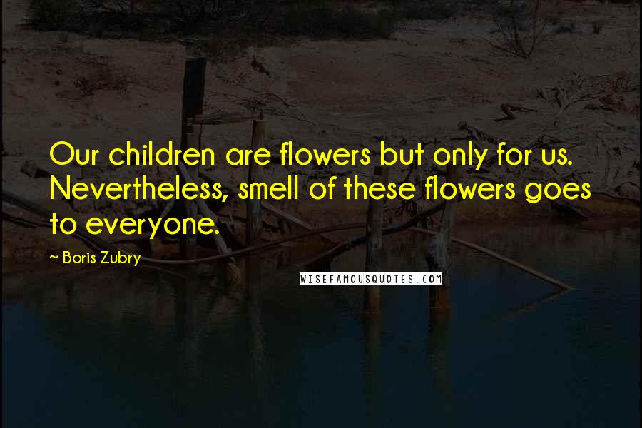 Boris Zubry Quotes: Our children are flowers but only for us. Nevertheless, smell of these flowers goes to everyone.