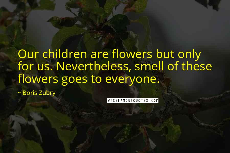 Boris Zubry Quotes: Our children are flowers but only for us. Nevertheless, smell of these flowers goes to everyone.