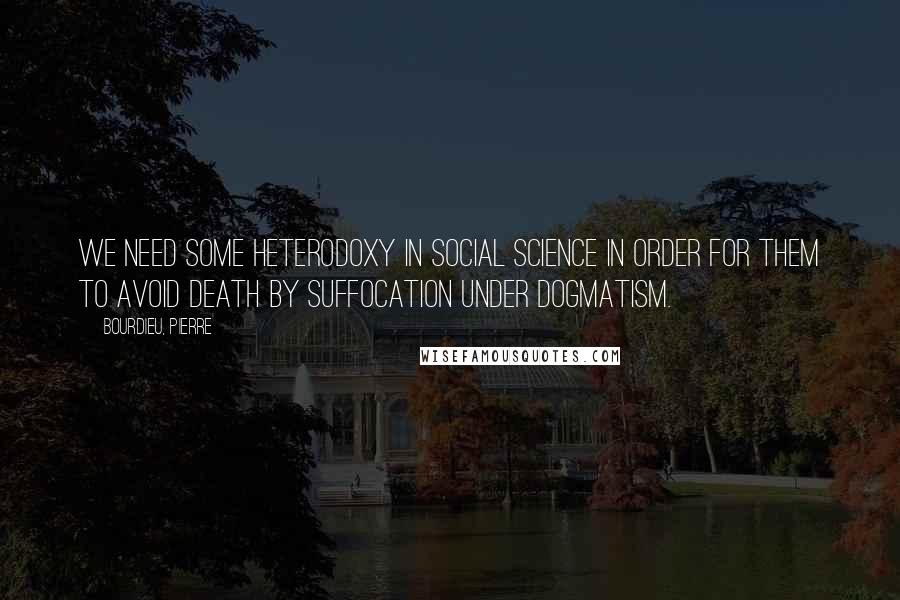 Bourdieu, Pierre Quotes: We need some heterodoxy in social science in order for them to avoid death by suffocation under dogmatism.