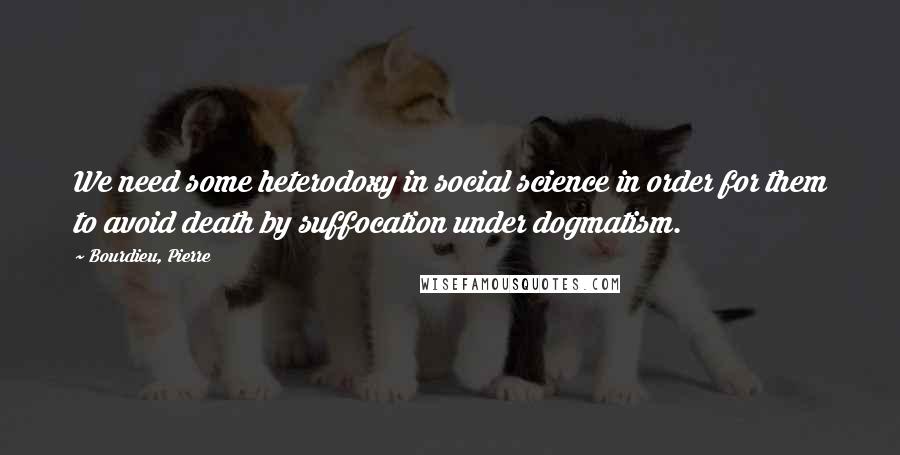 Bourdieu, Pierre Quotes: We need some heterodoxy in social science in order for them to avoid death by suffocation under dogmatism.