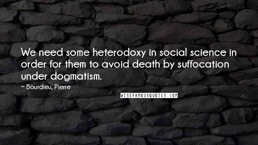 Bourdieu, Pierre Quotes: We need some heterodoxy in social science in order for them to avoid death by suffocation under dogmatism.