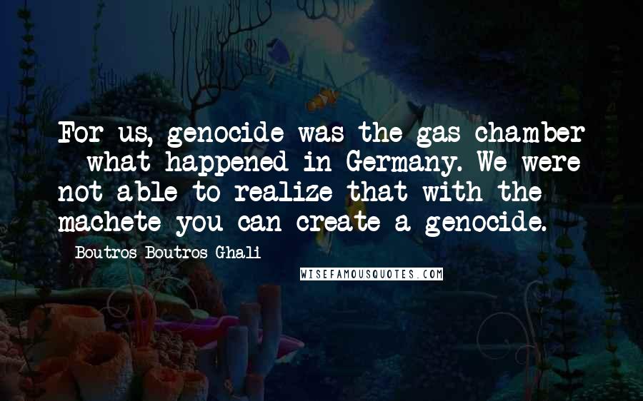 Boutros Boutros-Ghali Quotes: For us, genocide was the gas chamber - what happened in Germany. We were not able to realize that with the machete you can create a genocide.