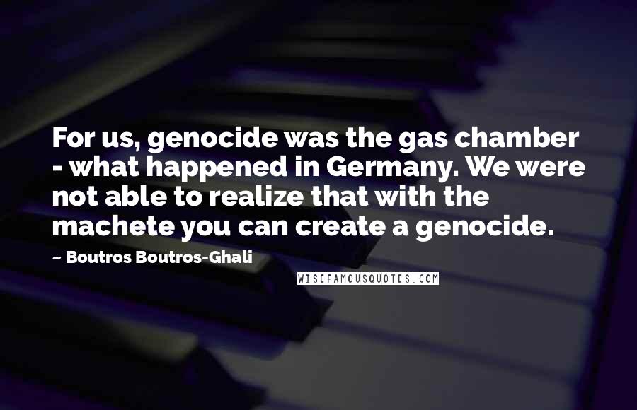 Boutros Boutros-Ghali Quotes: For us, genocide was the gas chamber - what happened in Germany. We were not able to realize that with the machete you can create a genocide.